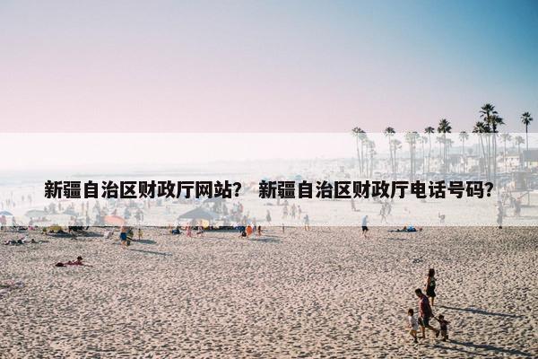 新疆自治区财政厅网站？ 新疆自治区财政厅电话号码？