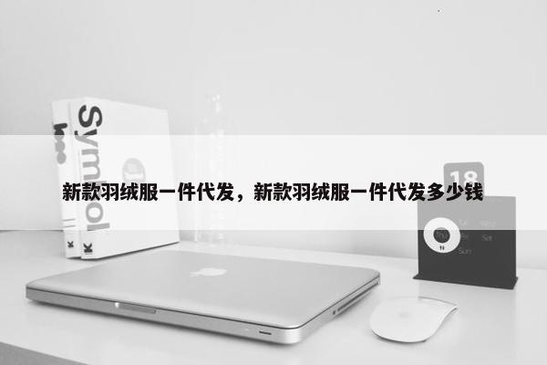 新款羽绒服一件代发，新款羽绒服一件代发多少钱