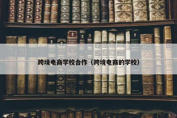 跨境电商学校合作（跨境电商的学校）