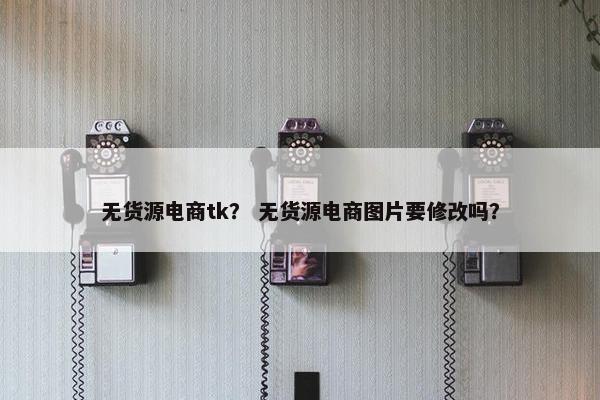 无货源电商tk？ 无货源电商图片要修改吗？