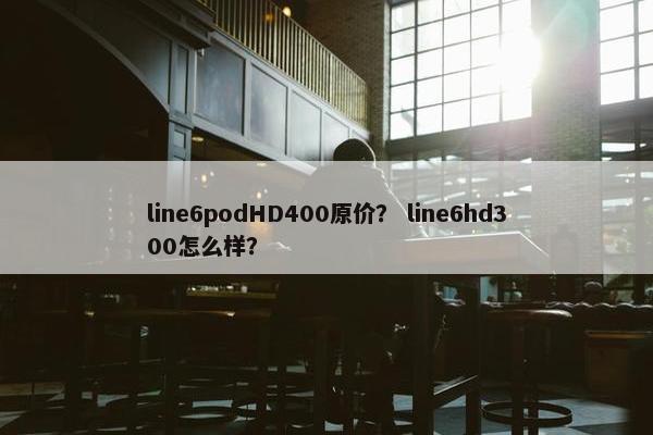 line6podHD400原价？ line6hd300怎么样？
