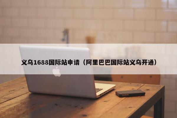 义乌1688国际站申请（阿里巴巴国际站义乌开通）