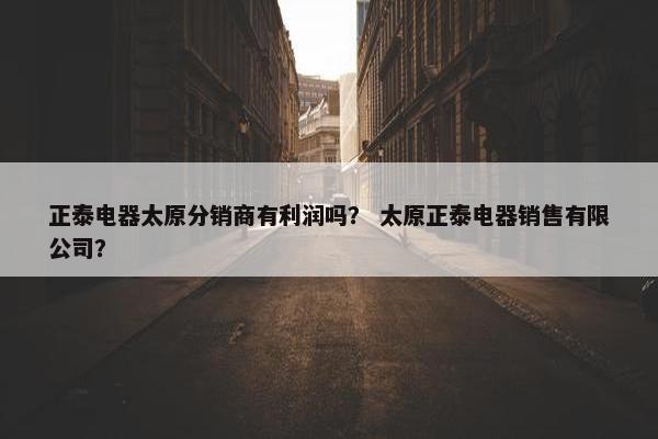 正泰电器太原分销商有利润吗？ 太原正泰电器销售有限公司？