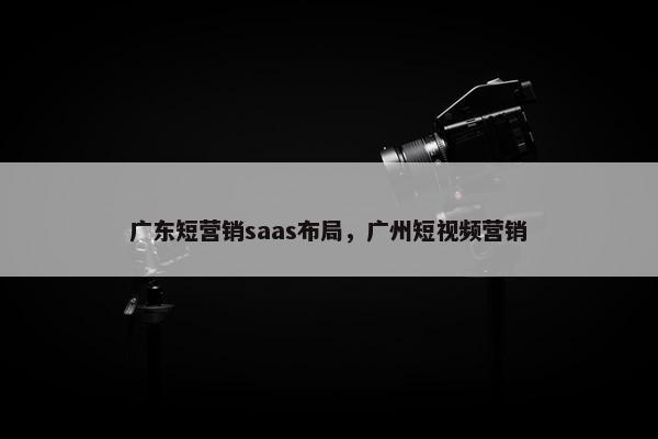 广东短营销saas布局，广州短视频营销