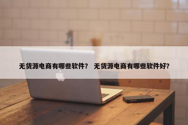 无货源电商有哪些软件？ 无货源电商有哪些软件好？