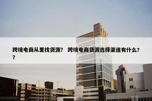 跨境电商从里找货源？ 跨境电商货源选择渠道有什么?？