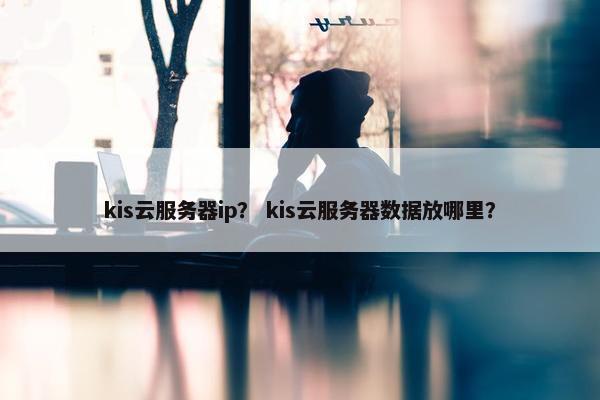 kis云服务器ip？ kis云服务器数据放哪里？