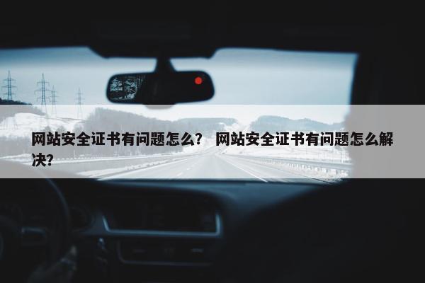 网站安全证书有问题怎么？ 网站安全证书有问题怎么解决？