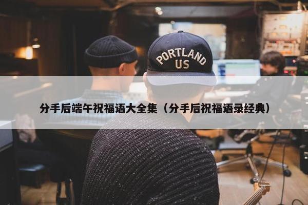 分手后端午祝福语大全集（分手后祝福语录经典）