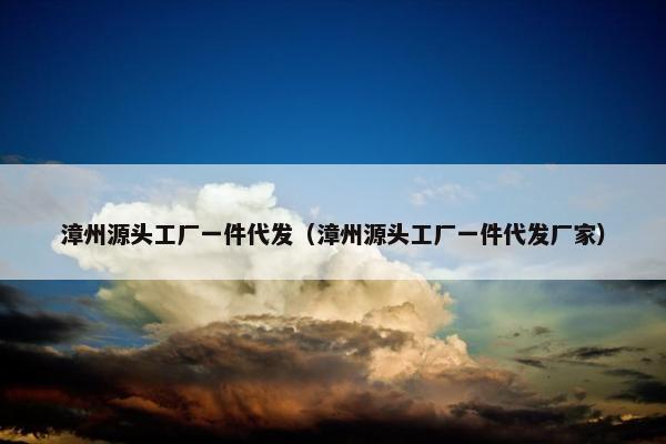 漳州源头工厂一件代发（漳州源头工厂一件代发厂家）