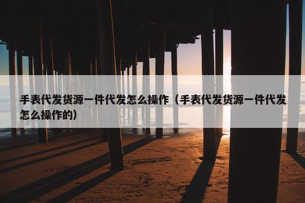 手表代发货源一件代发怎么操作（手表代发货源一件代发怎么操作的）