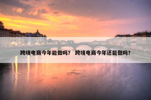 跨境电商今年能做吗？ 跨境电商今年还能做吗？