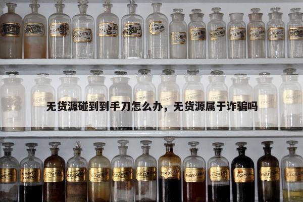 无货源碰到到手刀怎么办，无货源属于诈骗吗