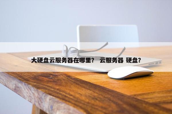 大硬盘云服务器在哪里？ 云服务器 硬盘？