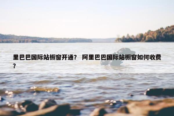 里巴巴国际站橱窗开通？ 阿里巴巴国际站橱窗如何收费？