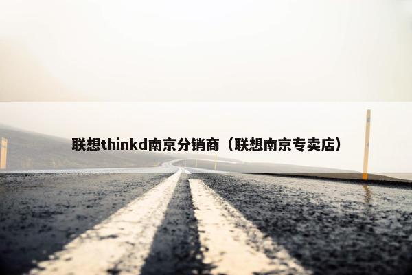 联想thinkd南京分销商（联想南京专卖店）