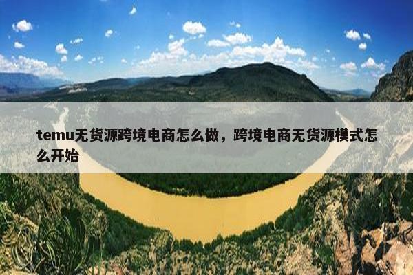temu无货源跨境电商怎么做，跨境电商无货源模式怎么开始