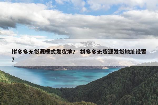 拼多多无货源模式发货地？ 拼多多无货源发货地址设置？