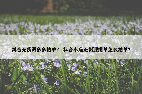 抖音无货源多多拍单？ 抖音小店无货源爆单怎么拍单？
