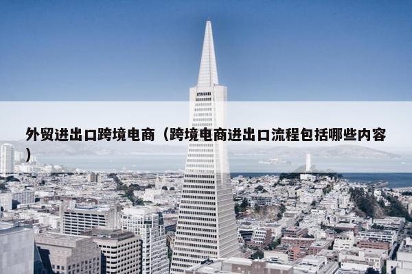 外贸进出口跨境电商（跨境电商进出口流程包括哪些内容）