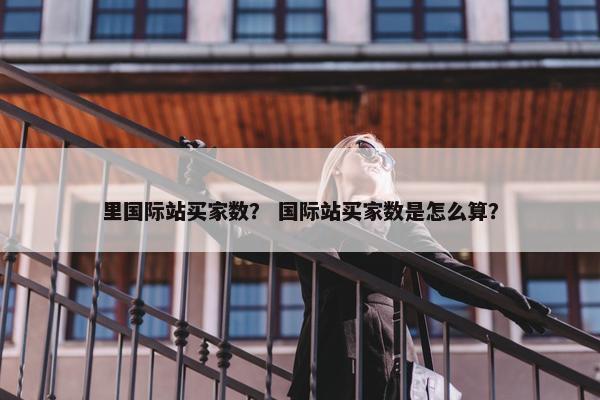 里国际站买家数？ 国际站买家数是怎么算？