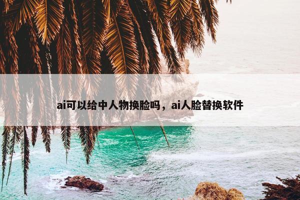 ai可以给中人物换脸吗，ai人脸替换软件