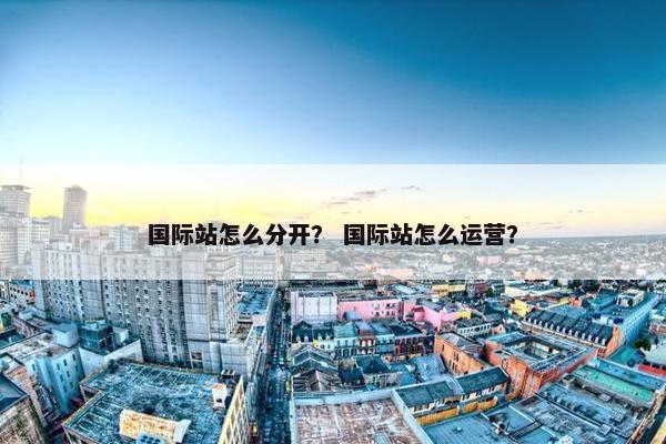 国际站怎么分开？ 国际站怎么运营？