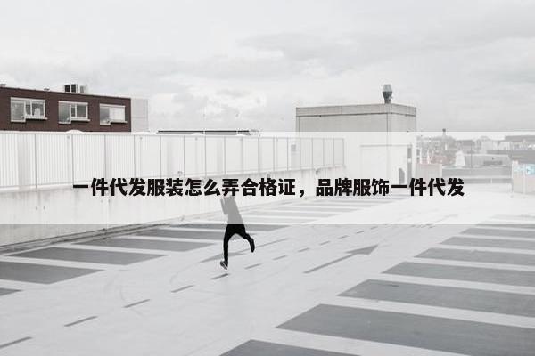 一件代发服装怎么弄合格证，品牌服饰一件代发