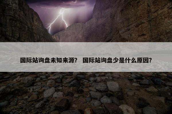 国际站询盘未知来源？ 国际站询盘少是什么原因？