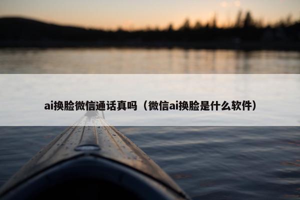 ai换脸微信通话真吗（微信ai换脸是什么软件）