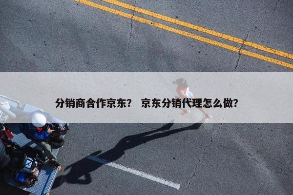 分销商合作京东？ 京东分销代理怎么做？