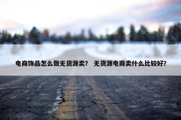电商饰品怎么做无货源卖？ 无货源电商卖什么比较好？