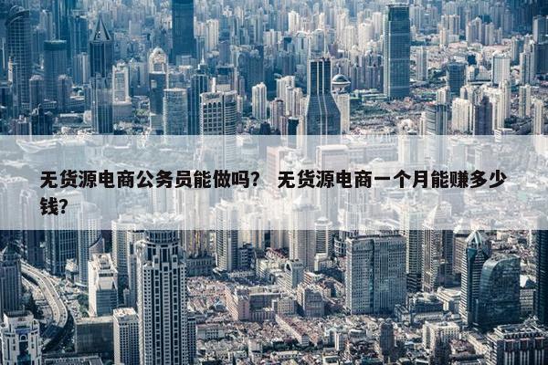 无货源电商公务员能做吗？ 无货源电商一个月能赚多少钱？