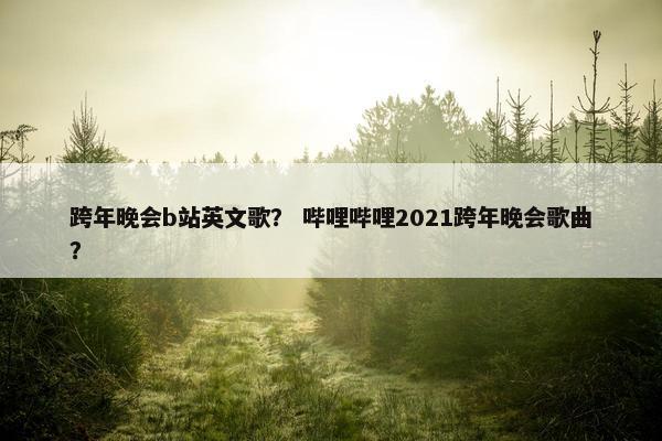 跨年晚会b站英文歌？ 哔哩哔哩2021跨年晚会歌曲？
