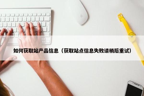 如何获取站产品信息（获取站点信息失败请稍后重试）