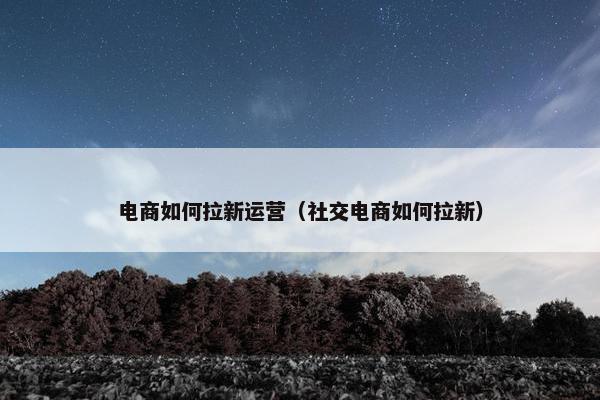 电商如何拉新运营（社交电商如何拉新）