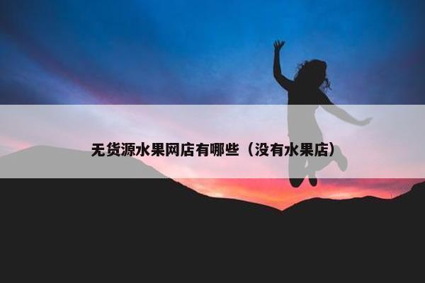 无货源水果网店有哪些（没有水果店）