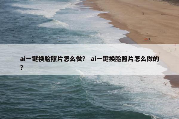 ai一键换脸照片怎么做？ ai一键换脸照片怎么做的？