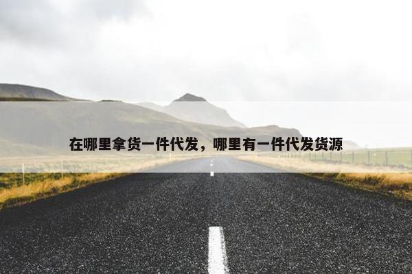在哪里拿货一件代发，哪里有一件代发货源