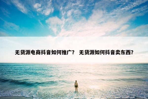 无货源电商抖音如何推广？ 无货源如何抖音卖东西？