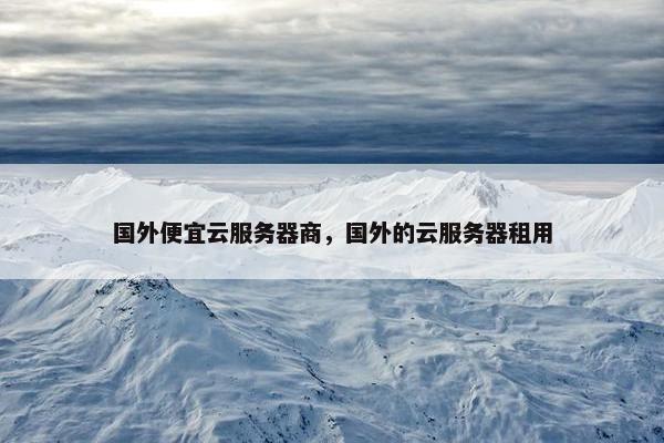 国外便宜云服务器商，国外的云服务器租用