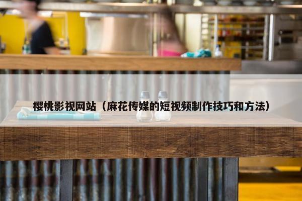樱桃影视网站（麻花传媒的短视频制作技巧和方法）