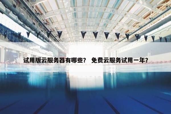 试用版云服务器有哪些？ 免费云服务试用一年？