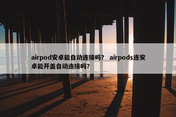 airpod安卓能自动连接吗？ airpods连安卓能开盖自动连接吗？