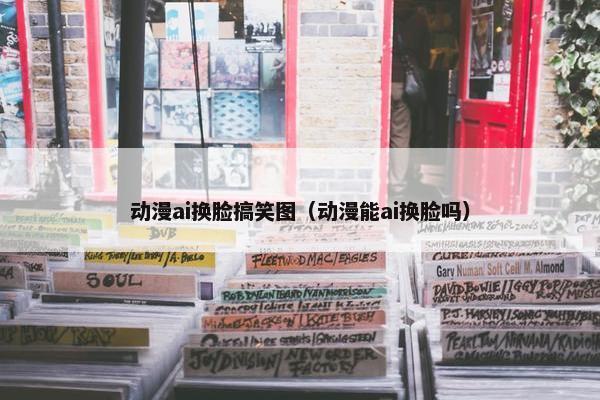 动漫ai换脸搞笑图（动漫能ai换脸吗）