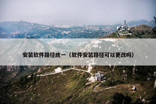 安装软件路径统一（软件安装路径可以更改吗）