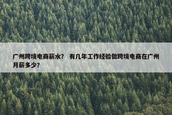 广州跨境电商薪水？ 有几年工作经验做跨境电商在广州月薪多少？