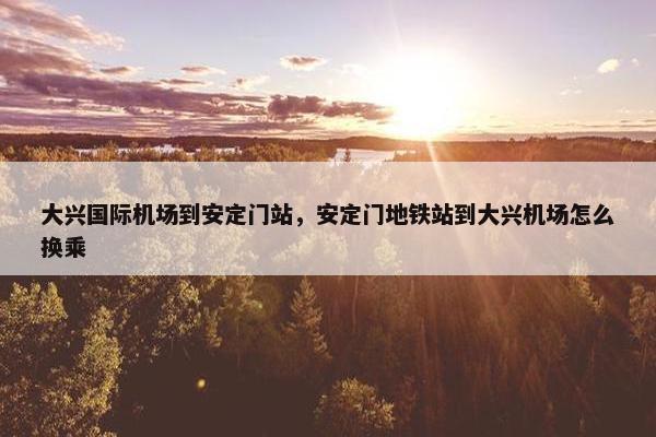 大兴国际机场到安定门站，安定门地铁站到大兴机场怎么换乘