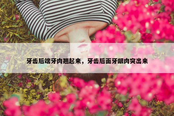 牙齿后端牙肉翘起来，牙齿后面牙龈肉突出来