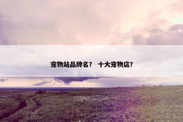 宠物站品牌名？ 十大宠物店？